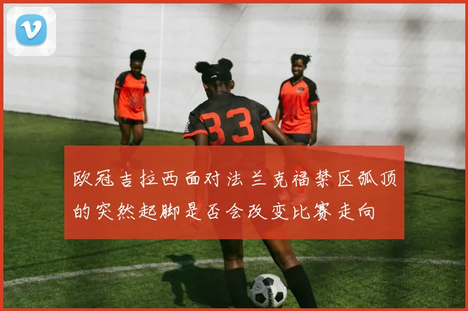 欧冠吉拉西面对法兰克福禁区弧顶的突然起脚是否会改变比赛走向