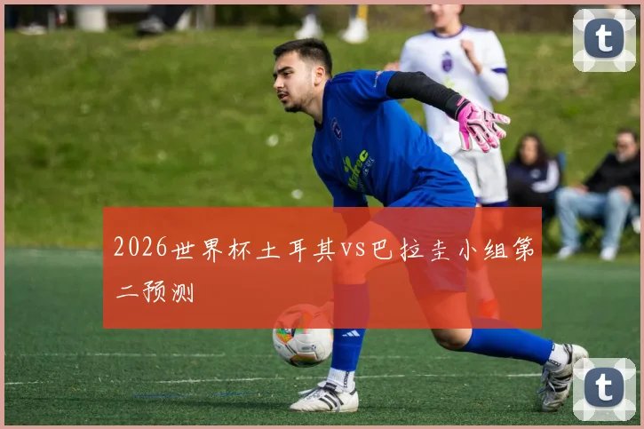 2026世界杯土耳其vs巴拉圭小组第二预测